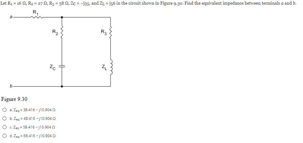 Let R₁ = 16 N, R₂ = 27, R₂ = 38 N, Zc = -135, and Z₁ =j56 in the circuit shown in Figure 9.30. Find the equivalent impedance between terminals a and b.
b
R₂
Zo
Figure 9.30
O a. Zeq = 38.416-j10.904 2
O b. Zeq = 48.416-j10.904 02
O c. Zeq = 58.416-j10.904 2
O d. Zeq = 68.416-j10.904 2
R3
Z