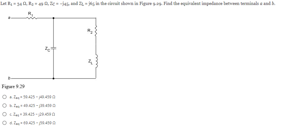 Let R₁ = 34 22, R₂ = 49 S2, Zc = -j45, and Z₁ =j65 in the circuit shown in Figure 9.29. Find the equivalent impedance between terminals a and b.
a
b
Figure 9.29
Zc+
O a. Zeq = 59.425-j49.459 2
O b. Zeq = 49.425-j39.459 02
O c. Zeq = 39.425-j29.459 02
O d. Zeq = 69.425 -j59.459
R₂
Z