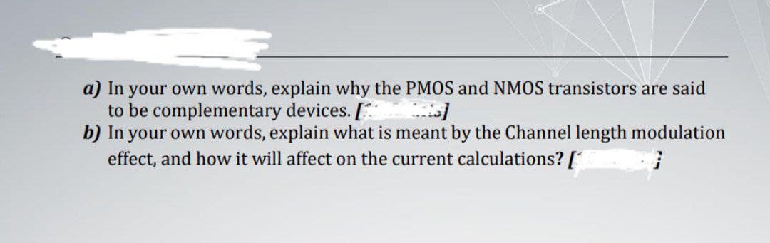a) In your own words, explain why the PMOS and NMOS transistors are said
to be complementary devices. [
b) In your own words, explain what is meant by the Channel length modulation
effect, and how it will affect on the current calculations? [
