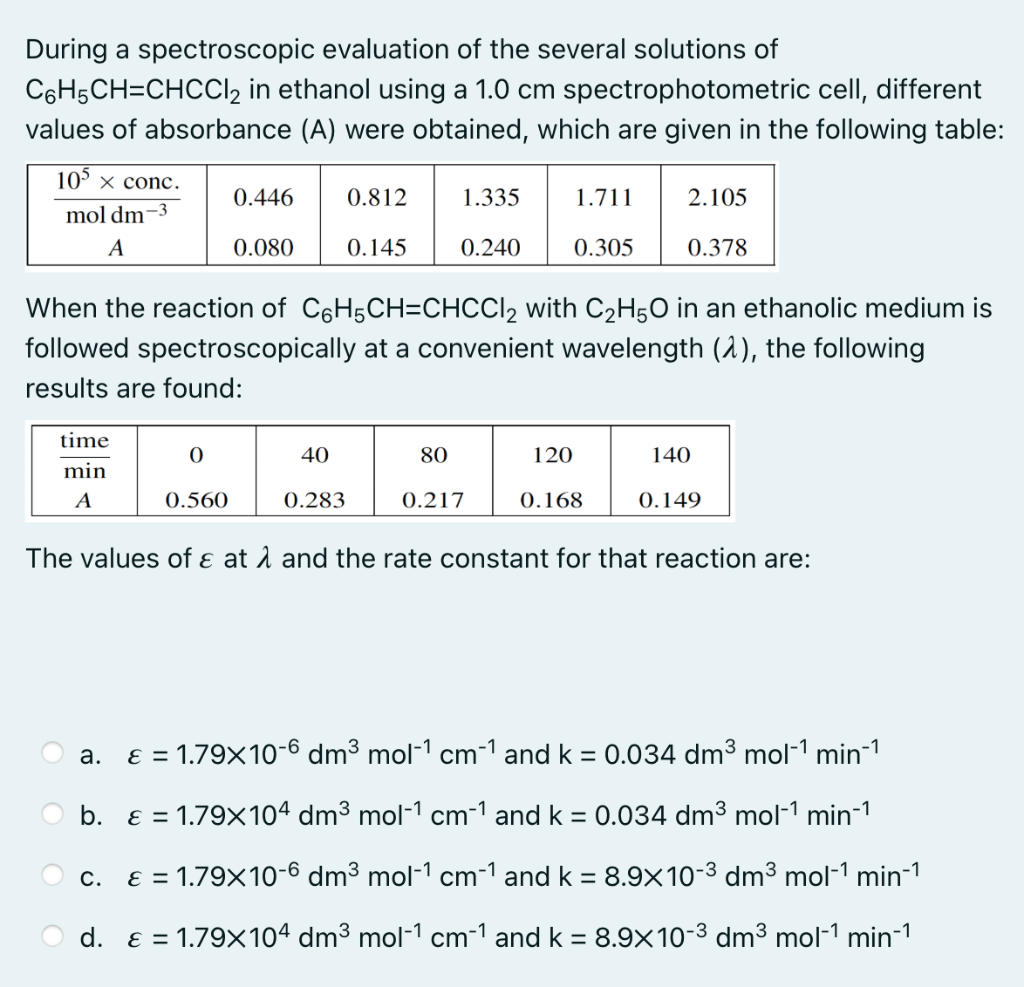During a spectroscopic evaluation of the several solutions of
C6H5CH=CHCCl₂ in ethanol using a 1.0 cm spectrophotometric cell, different
values of absorbance (A) were obtained, which are given in the following table:
105 x conc.
mol dm-3
A
time
min
A
0.446
0.080
0
0.560
C
When the reaction of C6H5CH=CHCCl₂ with C₂H5O in an ethanolic medium is
followed spectroscopically at a convenient wavelength (2), the following
results are found:
0.812
0.145
40
0.283
1.335
1.711
0.240 0.305
80
0.217
120
2.105
0.378
0.168
140
0.149
The values of ε at λ and the rate constant for that reaction are:
a.
ε = 1.79x10-6 dm³ mol-¹ cm-¹ and k = 0.034 dm³ mol-¹ min-¹
b. ε = 1.79×104 dm³ mol-¹ cm-¹ and k = 0.034 dm³ mol-¹ min-¹
c. ε = 1.79x10-6 dm³ mol-¹ cm-1 and k = 8.9x10-³ dm³ mol-¹ min-¹
d. ε = 1.79×104 dm³ mol-¹ cm-¹ and k = 8.9x10-³ dm³ mol-¹ min¯¹