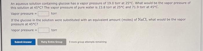 An aqueous solution containing glucose has a vapor pressure of 19.0 torr at 25°C. What would be the vapor pressure of
this solution at 45°C? The vapor pressure of pure water is 23.8 torr at 25°C and 71.9 torr at 45°C..
torr
Vapor pressure=
If the glucose in the solution were substituted with an equivalent amount (moles) of NaCl, what would be the vapor
pressure at 45°C?
Vapor pressure=
Submit Answer
torr
Retry Entire Group
9 more group attempts remaining