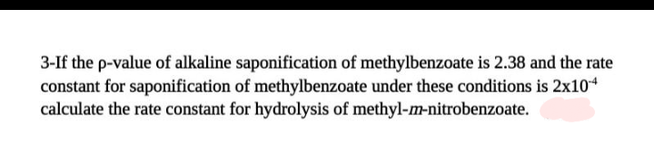 3-If the p-value of alkaline saponification of methylbenzoate is 2.38 and the rate
constant for saponification of methylbenzoate under these conditions is 2x104
calculate the rate constant for hydrolysis of methyl-m-nitrobenzoate.