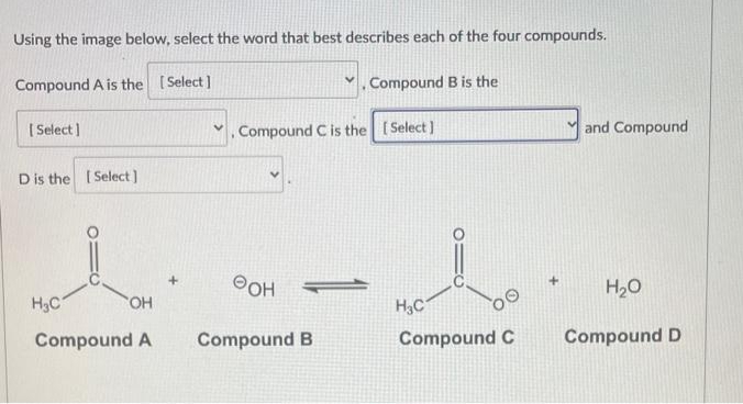 Using the image below, select the word that best describes each of the four compounds.
Compound A is the [Select]
✓ Compound B is the
[Select]
D is the [Select]
H₂C
OH
Compound A
+
Compound C is the [Select]
OH
Compound B
F
H3C
Compound C
and Compound
H₂O
Compound D