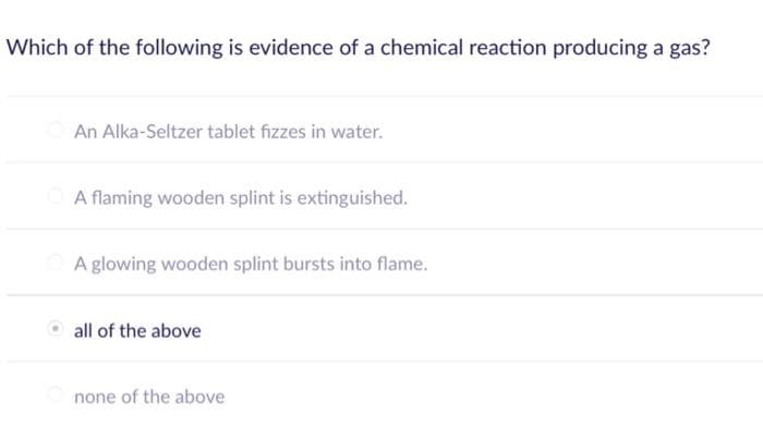 Which of the following is evidence of a chemical reaction producing a gas?
An Alka-Seltzer tablet fizzes in water.
A flaming wooden splint is extinguished.
A glowing wooden splint bursts into flame.
all of the above
none of the above