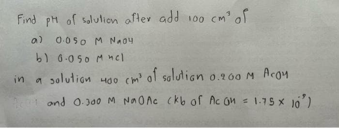 Find pH of solution after add 100 cm³ of
a) 0.050 M Na04
b) 0.050 Мне
in
a solution 400 cm³ of solution o.
10 and 0.300 M NaO Ac (kb of Ac OM = 1-75 × 10³)
of solution 0.200 M Аcоμ