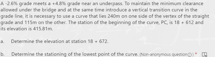 A -2.6% grade meets a +4.8% grade near an underpass. To maintain the minimum clearance
allowed under the bridge and at the same time introduce a vertical transition curve in the
grade line, it is necessary to use a curve that lies 240m on one side of the vertex of the straight
grade and 115m on the other. The station of the beginning of the curve, PC, is 18 + 612 and
its elevation is 415.81m.
a.
Determine the elevation at station 18 + 672.
b.
Determine the stationing of the lowest point of the curve. (Non-anonymous questionO)
