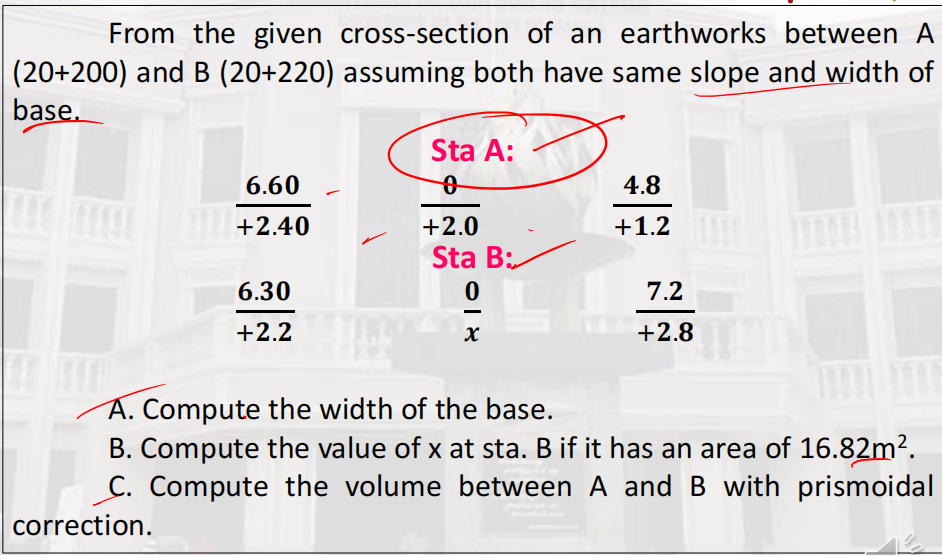 From the given cross-section of an earthworks between A
|(20+200) and B (20+220) assuming both have same slope and width of
base.
Sta A:
6.60
4.8
T+2.40
+2.0
+1.2
Sta B:
6.30
7.2
+2.2
+2.8
Á. Compute the width of the base.
B. Compute the value of x at sta. B if it has an area of 16.82m².
C. Compute the volume between A and B with prismoidal
correction.
