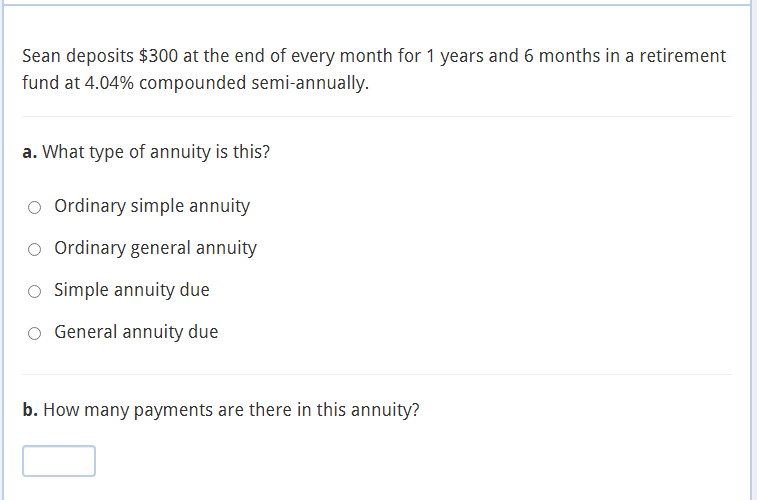 Sean deposits $300 at the end of every month for 1 years and 6 months in a retirement
fund at 4.04% compounded semi-annually.
a. What type of annuity is this?
O Ordinary simple annuity
Ordinary general annuity
O Simple annuity due
O General annuity due
b. How many payments are there in this annuity?