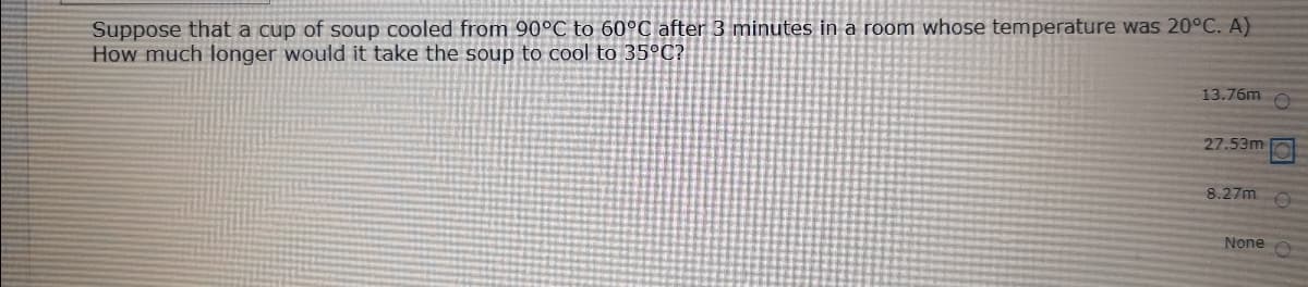 Suppose that a cup of soup cooled from 90°C to 60°C after 3 minutes in a room whose temperature was 20°C. A)
How much longer would it take the soup to cool to 35°C?
13.76m
27.53m
8.27m
None
