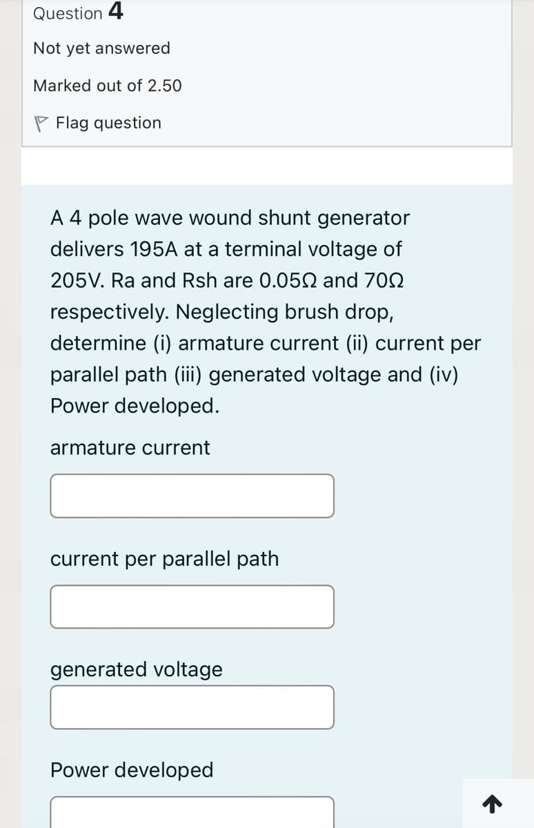 Question 4
Not yet answered
Marked out of 2.50
P Flag question
A 4 pole wave wound shunt generator
delivers 195A at a terminal voltage of
205V. Ra and Rsh are 0.05N and 702
respectively. Neglecting brush drop,
determine (i) armature current (ii) current per
parallel path (iii) generated voltage and (iv)
Power developed.
armature current
current per parallel path
generated voltage
Power developed

