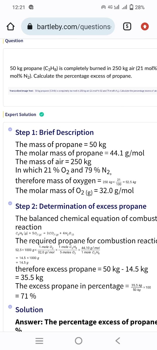 12:21
Question
50 kg propane (C3H8) is completely burned in 250 kg air (21 mol%
mol % N₂). Calculate the percentage excess of propane.
Expert Solution ✔
→
Transcribed Image Text: 50 kg propane (C3H8) is completely burned in 250 kg air (21 mol % 02 and 79 mol N₂).Calculate the percentage excess of pro
→
bartleby.com/questions.
28% - ا... |: 46 (0)
Step 1: Brief Description
The mass of propane = 50 kg
The molar mass of propane = 44.1 g/mol
The mass of air = 250 kg
In which 21 % O2 and 79 % 2,
52.5x 1000 gx
therefore mass of oxygen = 250 kgx-
The molar mass of O₂ (g) = 32.0 g/mol
5
= 14.5 x 1000 g
= 14.5 g
Step 2: Determination of excess propane
The balanced chemical equation of combust
reaction
C3H₂ (g) +50₂(g) → 3C0₂(g) + 4H₂0 (1)
The required propane for combustion reactic
1 mole 0₂
1 mole C3H8 44.10 g/mol
32.0 g/mol 5 moles 0₂ 1 mole C₂He
%
21
100
||||
= 52.5 kg
therefore excess propane = 50 kg - 14.5 kg
= 35.5 kg
50 kg
The excess propane in percentage = 35.5 kgx100
= 71%
Solution
Answer: The percentage excess of propane