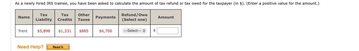 As a newly hired IRS trainee, you have been asked to calculate the amount of tax refund or tax owed for the taxpayer (in $). (Enter a positive value for the amount.)
Name
Trent
Tax
Tax
Liability Credits
Other
Taxes
$5,898 $1,331 $885
Need Help? Read It
Payments
$6,700
Refund/Owe
(Select one)
--Select---
Amount