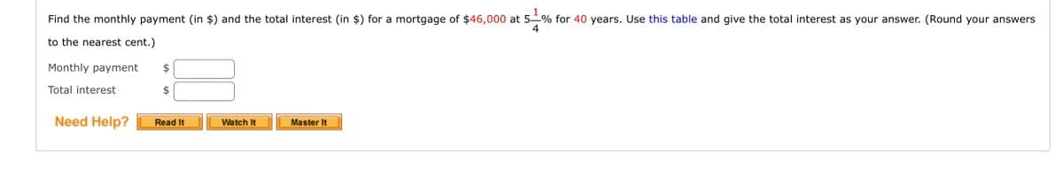 1
Find the monthly payment (in $) and the total interest (in $) for a mortgage of $46,000 at 5 % for 40 years. Use this table and give the total interest as your answer. (Round your answers
4
to the nearest cent.)
Monthly payment $
Total interest
Need Help?
Read It
Watch It
Master It