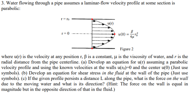 3. Water flowing through a pipe assumes a laminar-flow velocity profile at some section is
parabolic:
u(0) -4J
Figure 2
where u(r) is the velocity at any position r, ß is a constant,-11s the viscosity of water, and r is the
radial distance from the pipe centerline. (a) Develop an equation for u(r) assuming a parabolic
velocity profile and using the known velocities at the walls u(ro)-0 and the center u(0) (Just use
symbols). (b) Develop an equation for shear stress in the fluid at the wall of the pipe (Just use
symbols). (c) If the given profile persists a distance L along the pipe, what is the force on the wall
due to the moving water and what is its direction? (Hint: The force on the wall is equal in
magnitude but in the opposite direction of that in the fluid.)
