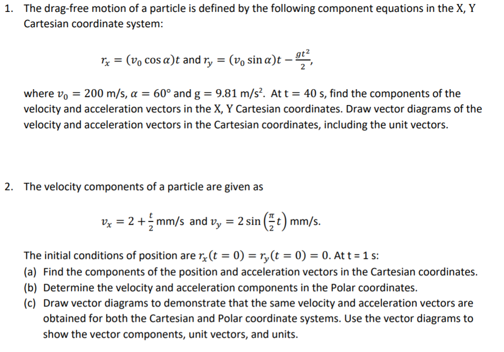 The drag-free motion of a particle is defined by the following component equations in the X, Y
Cartesian coordinate system:
1.
2
h
= (Vo cos α) t and Ty = (Vo sin α) t
-,
1
2
where Vo-200 m/s, α-60° and g-9.81 m/s. At t-40 s, find the components of the
velocity and acceleration vectors in the X, Y Cartesian coordinates. Draw vector diagrams of the
velocity and acceleration vectors in the Cartesian coordinates, including the unit vectors.
2.
The velocity components of a particle are given as
The initial conditions of position are r t0)y(t). Att 1s:
(a) Find the components of the position and acceleration vectors in the Cartesian coordinates.
(b) Determine the velocity and acceleration components in the Polar coordinates
(c) Draw vector diagrams to demonstrate that the same velocity and acceleration vectors are
obtained for both the Cartesian and Polar coordinate systems. Use the vector diagrams to
show the vector components, unit vectors, and units.
