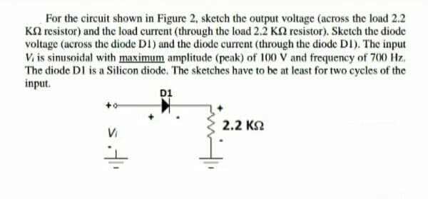 For the circuit shown in Figure 2, sketch the output voltage (across the load 2.2
KN resistor) and the load current (through the load 2.2 Kn resistor). Sketch the diode
voltage (across the diode D1) and the diode current (through the diode DI). The input
V. is sinusoidal with maximum amplitude (peak) of 100 V and frequency of 700 Hz.
The diode DI is a Silicon diode. The sketches have to be at least for two cycles of the
input.
D1
2.2 K2
Vi
