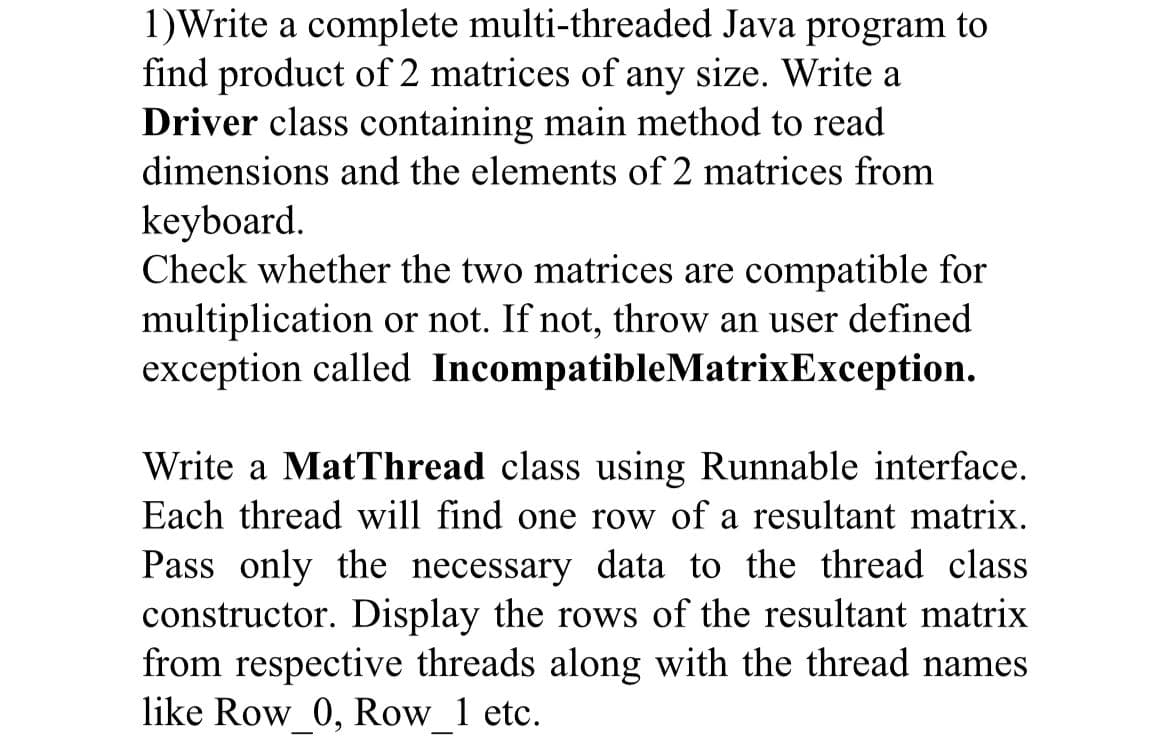 1)Write a complete multi-threaded Java program to
find product of 2 matrices of any size. Write a
Driver class containing main method to read
dimensions and the elements of 2 matrices from
keyboard.
Check whether the two matrices are compatible for
multiplication or not. If not, throw an user defined
exception called IncompatibleMatrixException.
Write a MatThread class using Runnable interface.
Each thread will find one row of a resultant matrix.
Pass only the necessary data to the thread class
constructor. Display the rows of the resultant matrix
from respective threads along with the thread names
like Row 0, Row 1 etc.
