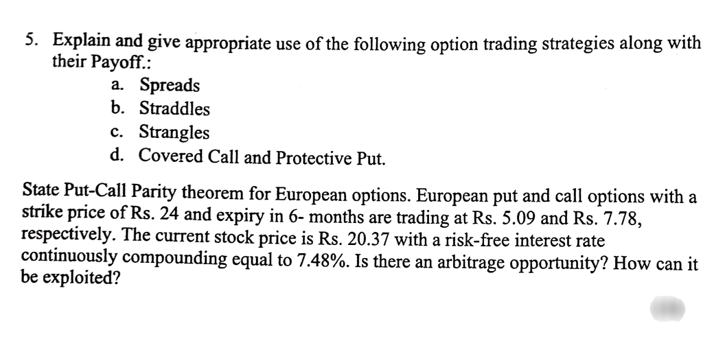 5. Explain and give appropriate use of the following option trading strategies along with
their Payoff.:
a. Spreads
b. Straddles
c. Strangles
d. Covered Call and Protective Put.
State Put-Call Parity theorem for European options. European put and call options with a
strike price of Rs. 24 and expiry in 6-months are trading at Rs. 5.09 and Rs. 7.78,
respectively. The current stock price is Rs. 20.37 with a risk-free interest rate
continuously compounding equal to 7.48%. Is there an arbitrage opportunity? How can it
be exploited?