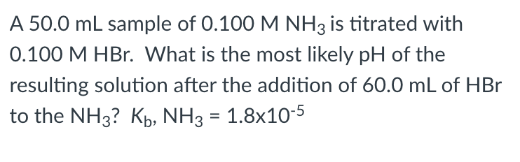 A 50.0 mL sample of 0.100 M NH3 is titrated with
0.100 M HBr. What is the most likely pH of the
resulting solution after the addition of 60.0 mL of HBr
to the NH3? Kpb, NH3 = 1.8x10-5
