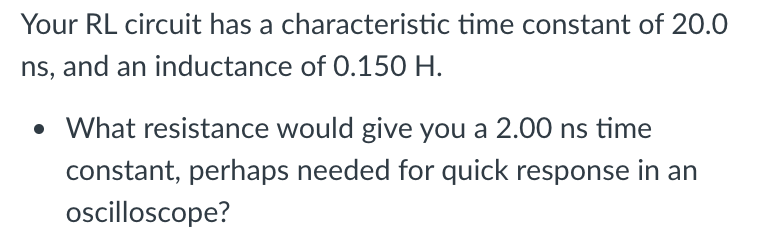 Your RL circuit has a characteristic time constant of 20.0
ns, and an inductance of 0.150 H.
• What resistance would give you a 2.00 ns time
constant, perhaps needed for quick response in an
oscilloscope?
