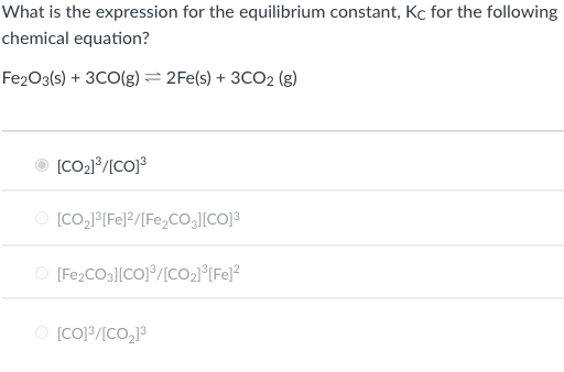 What is the expression for the equilibrium constant, Kc for the following
chemical equation?
Fe2O3(s) + 3CO(g) = 2Fe(s) + 3CO2 (g)
O [CO21°/[CO]3
O [Co,J(Fe]2/[Fe,CO.][CO]3
O [Fe2CO3][CO]°/[CO2°[Fe]²
O [CO]/[CO,]3
