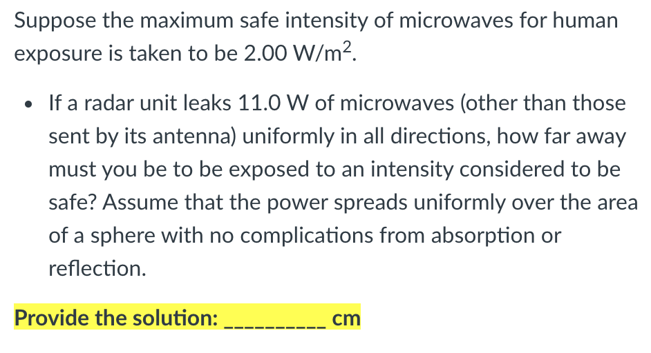 Suppose the maximum safe intensity of microwaves for human
exposure is taken to be 2.00 W/m².
• If a radar unit leaks 11.0 W of microwaves (other than those
sent by its antenna) uniformly in all directions, how far away
must you be to be exposed to an intensity considered to be
safe? Assume that the power spreads uniformly over the area
of a sphere with no complications from absorption or
reflection.
Provide the solution:
cm
