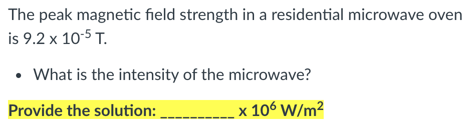 The peak magnetic field strength in a residential microwave oven
is 9.2 x 10-5 T.
• What is the intensity of the microwave?
Provide the solution:
106 W/m?
