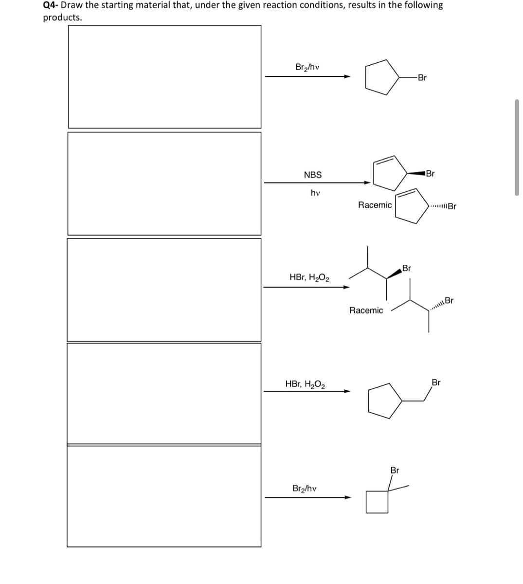 Q4-Draw the starting material that, under the given reaction conditions, results in the following
products.
Br₂/hv
Br
NBS
hv
Racemic
HBr, H₂O₂
Racemic
Br
Br
Br
HBr, H₂O₂
Br
Brahv
+
Br
Br