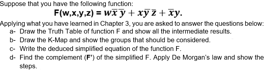 Suppose that you have the following function:
F(w,x,y,z) = wxy + xyz + xy.
Applying what you have learned in Chapter 3, you are asked to answer the questions below:
a- Draw the Truth Table of function F and show all the intermediate results.
b- Draw the K-Map and show the groups that should be considered.
c- Write the deduced simplified equation of the function F.
d- Find the complement (F') of the simplified F. Apply De Morgan's law and show the
steps.