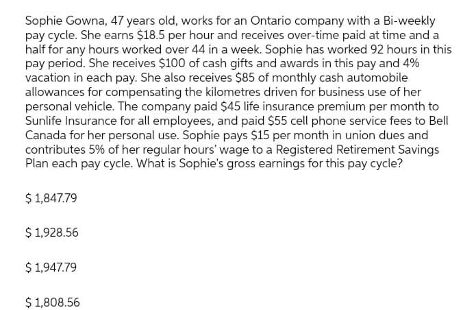 Sophie Gowna, 47 years old, works for an Ontario company with a Bi-weekly
pay cycle. She earns $18.5 per hour and receives over-time paid at time and a
half for any hours worked over 44 in a week. Sophie has worked 92 hours in this
pay period. She receives $100 of cash gifts and awards in this pay and 4%
vacation in each pay. She also receives $85 of monthly cash automobile
allowances for compensating the kilometres driven for business use of her
personal vehicle. The company paid $45 life insurance premium per month to
Sunlife Insurance for all employees, and paid $55 cell phone service fees to Bell
Canada for her personal use. Sophie pays $15 per month in union dues and
contributes 5% of her regular hours' wage to a Registered Retirement Savings
Plan each pay cycle. What is Sophie's gross earnings for this pay cycle?
$ 1,847.79
$ 1,928.56
$ 1,947.79
$ 1,808.56
