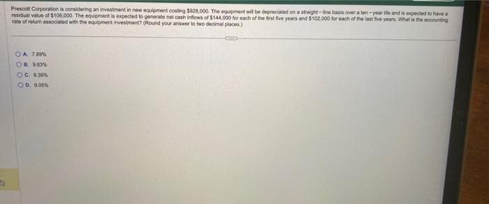 Prescott Corporation is considering an investment in new equipment costing $928,000. The equipment will be depreciated on a straight-line basis over a ten-year site and is expected to have a
residual value of $106.000. The equipment is expected to generate net cash inflows of $144,000 for each of the first five years and $102,000 for each of the last five years. What is the accounting
rate of return associated with the equipment investment? (Round your answer to two decimal places.)
OA. 7.89%
OB. 9.63%
OC. 9.39 %
OD 9.05%