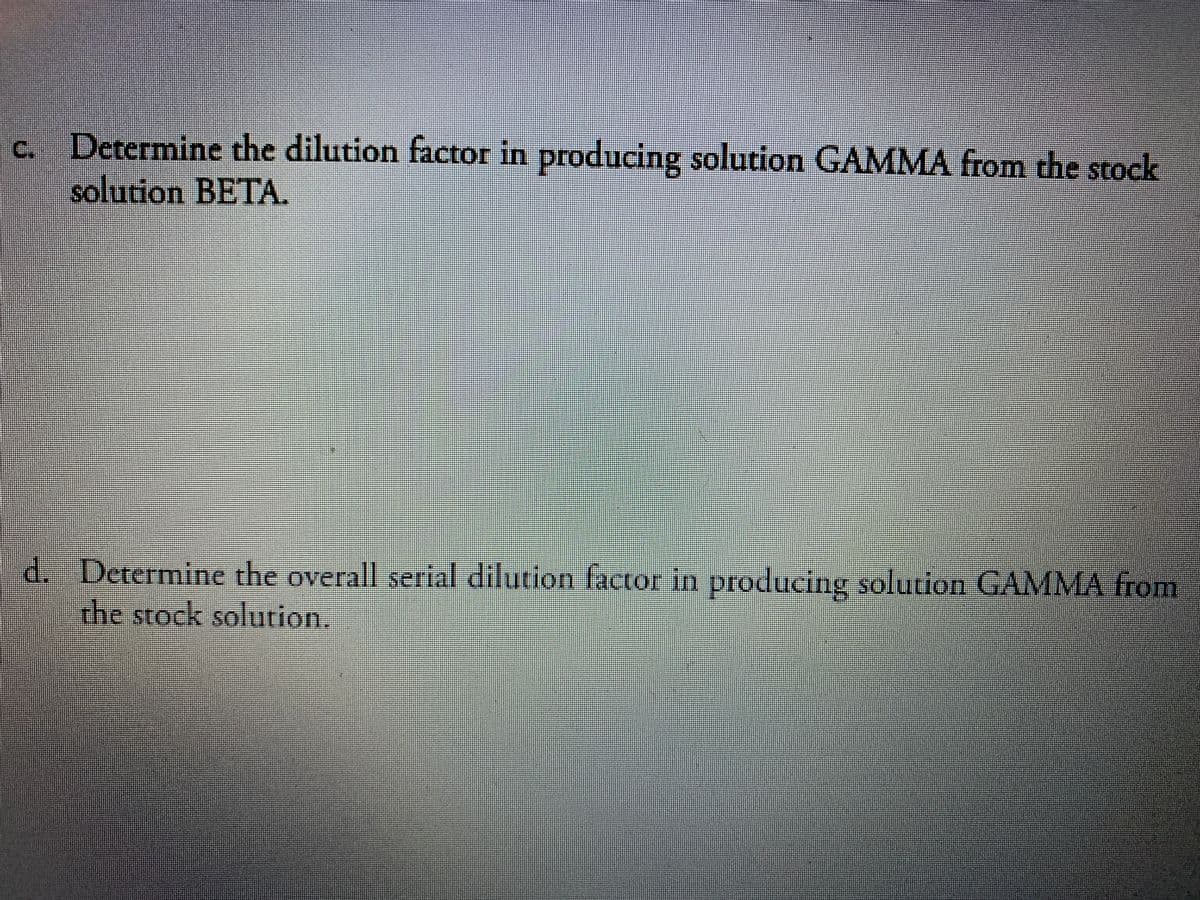 c. Determine the dilution factor in producing solution GAMMA from the stock
solution BETA.
d. Determine the overall serial dilution factor in producing solution GAMMA from
the stock solution.
