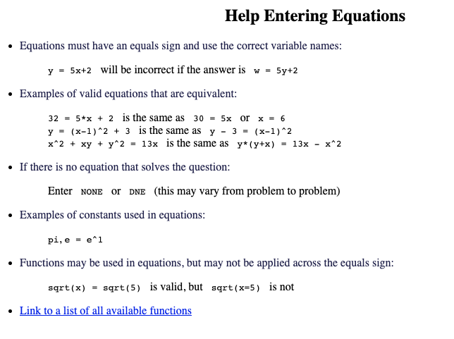 Help Entering Equations
Equations must have an equals sign and use the correct variable names:
y = 5x+2 will be incorrect if the answer is w = 5y+2
Examples of valid equations that are equivalent:
32= 5*x + 2 is the same as 30= 5x or x = 6
y = (x-1)^2+3 is the same as y 3 = (x-1)^2
x^2 + xy + y^2 = 13x is the same as y* (y+x) = 13x - x^2
• If there is no equation that solves the question:
Enter NONE OF DNE (this may vary from problem to problem)
Examples of constants used in equations:
pi, e e^1
• Functions may be used in equations, but may not be applied across the equals sign:
sqrt(x) = sqrt (5) is valid, but sqrt(x=5) is not
• Link to a list of all available functions