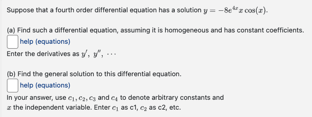 Suppose that a fourth order differential equation has a solution y = -8e4x cos(x).
(a) Find such a differential equation, assuming it is homogeneous and has constant coefficients.
help (equations)
Enter the derivatives as y', y", ...
(b) Find the general solution to this differential equation.
help (equations)
In your answer, use C₁, C2, C3 and C4 to denote arbitrary constants and
the independent variable. Enter c₁ as c1, c₂ as c2, etc.
