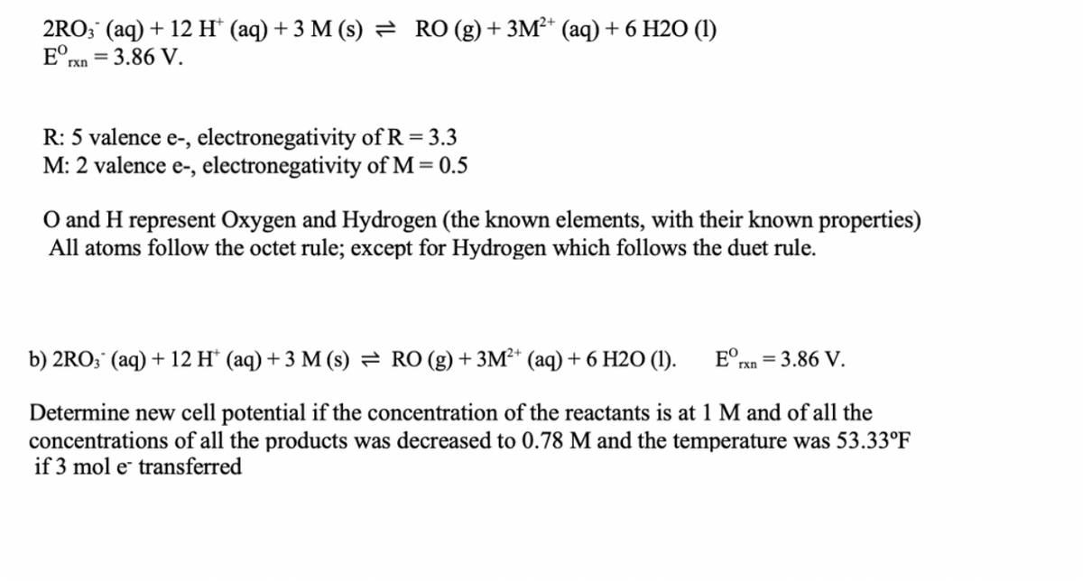 2RO; (aq) + 12 H* (aq) + 3 M (s) = RO (g)+ 3M²* (aq) + 6 H2O (1)
E°xn = 3.86 V.
%3D
R: 5 valence e-, electronegativity of R = 3.3
M: 2 valence e-, electronegativity of M = 0.5
O and H represent Oxygen and Hydrogen (the known elements, with their known properties)
All atoms follow the octet rule; except for Hydrogen which follows the duet rule.
b) 2RO; (aq) + 12 H* (aq) + 3 M (s) = RO (g) + 3M²* (aq) + 6 H2O (1).
E°rxn
= 3.86 V.
Determine new cell potential if the concentration of the reactants is at 1 M and of all the
concentrations of all the products was decreased to 0.78 M and the temperature was 53.33°F
if 3 mol e transferred
