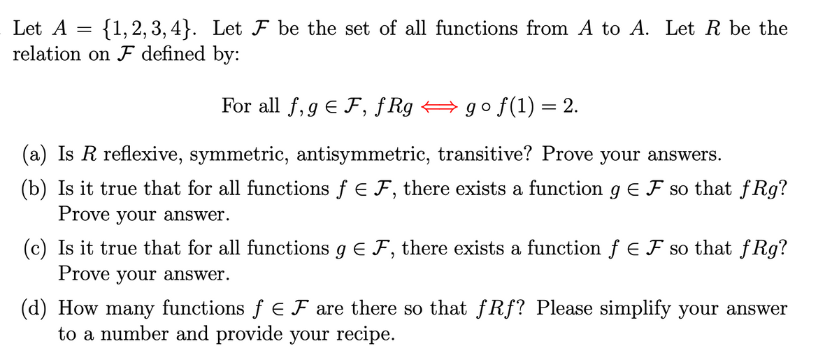 Let A
=
{1, 2, 3, 4}. Let F be the set of all functions from A to A. Let R be the
relation on ♬ defined by:
For all f, gЄ F, fRggo f(1) = 2.
(a) Is R reflexive, symmetric, antisymmetric, transitive? Prove your answers.
(b) Is it true that for all functions f = F, there exists a function gЄ F so that fRg?
Prove your answer.
(c) Is it true that for all functions g = F, there exists a function ƒ E F so that fRg?
Prove your answer.
(d) How many functions ƒ E F are there so that ƒRƒ? Please simplify your answer
to a number and provide your recipe.