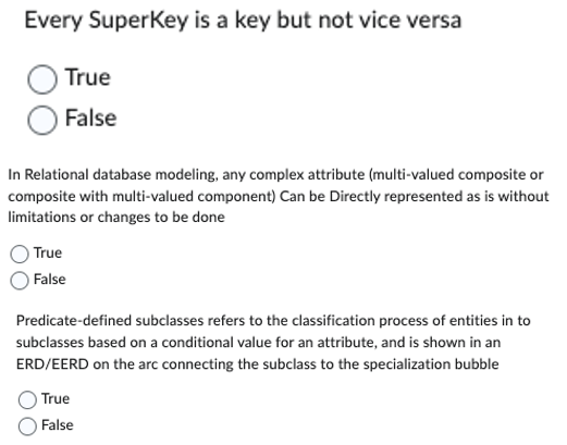 Every SuperKey is a key but not vice versa
True
False
In Relational database modeling, any complex attribute (multi-valued composite or
composite with multi-valued component) Can be Directly represented as is without
limitations or changes to be done
True
False
Predicate-defined subclasses refers to the classification process of entities in to
subclasses based on a conditional value for an attribute, and is shown in an
ERD/EERD on the arc connecting the subclass to the specialization bubble
True
False