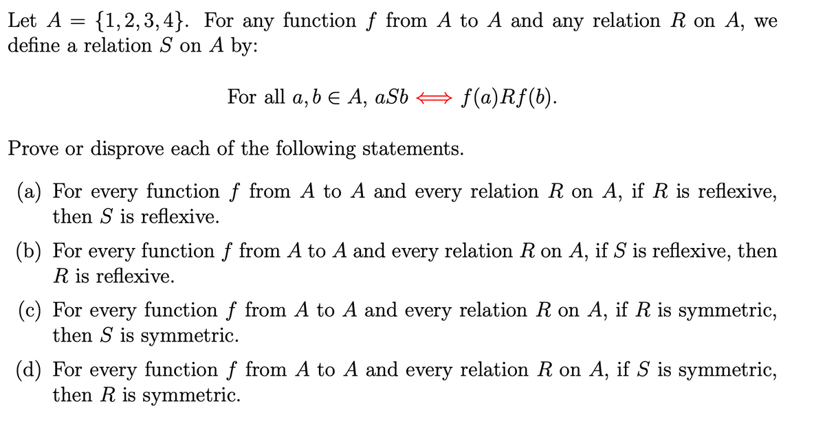 Let A = {1,2,3,4}. For any function ƒ from A to A and any relation R on A, we
define a relation S on A by:
For all a, b = A, aSbf(a) Rf (b).
Prove or disprove each of the following statements.
f(a)Rf(b).
(a) For every function f from A to A and every relation R on A, if R is reflexive,
then S is reflexive.
(b) For every function f from A to A and every relation R on A, if S is reflexive, then
R is reflexive.
(c) For every function ƒ from A to A and every relation R on A, if R is symmetric,
then S is symmetric.
(d) For every function f from A to A and every relation R on A, if S is symmetric,
then R is symmetric.
