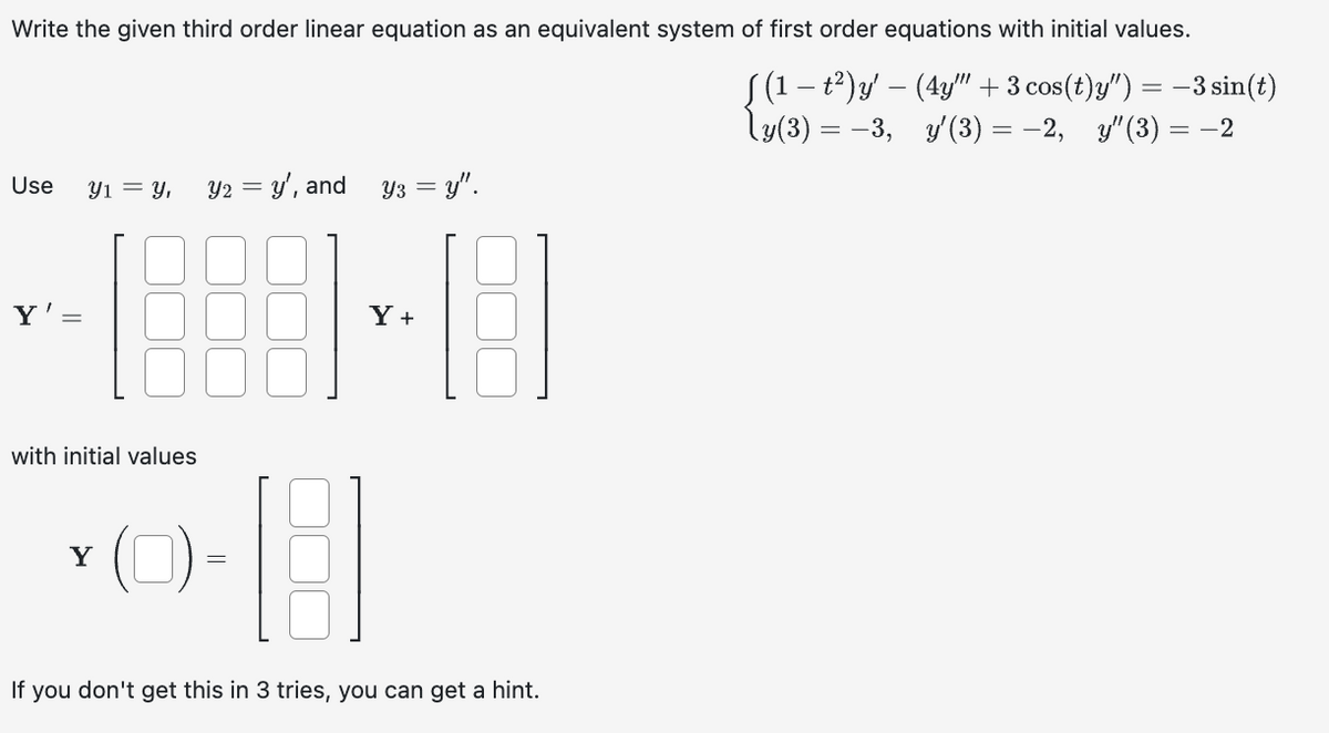 Write the given third order linear equation as an equivalent system of first order equations with initial values.
ƒ (1 − t²) y' — (4y"" + 3 cos(t)y") = −3 sin(t)
-
\y(3) = −3, _y'(3) = −2, y″(3) = -2
Use
Y'
Y1 = Y,
with initial values
Y
Y2 = y', and
(0)
Y3 =y".
Y+
16
If you don't get this in 3 tries, you can get a hint.