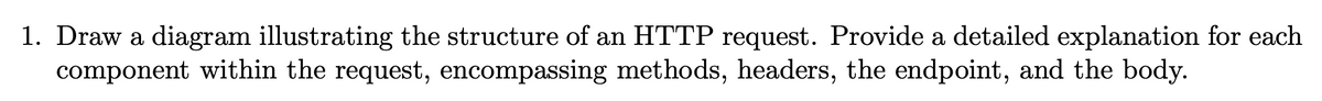 1. Draw a diagram illustrating the structure of an HTTP request. Provide a detailed explanation for each
component within the request, encompassing methods, headers, the endpoint, and the body.