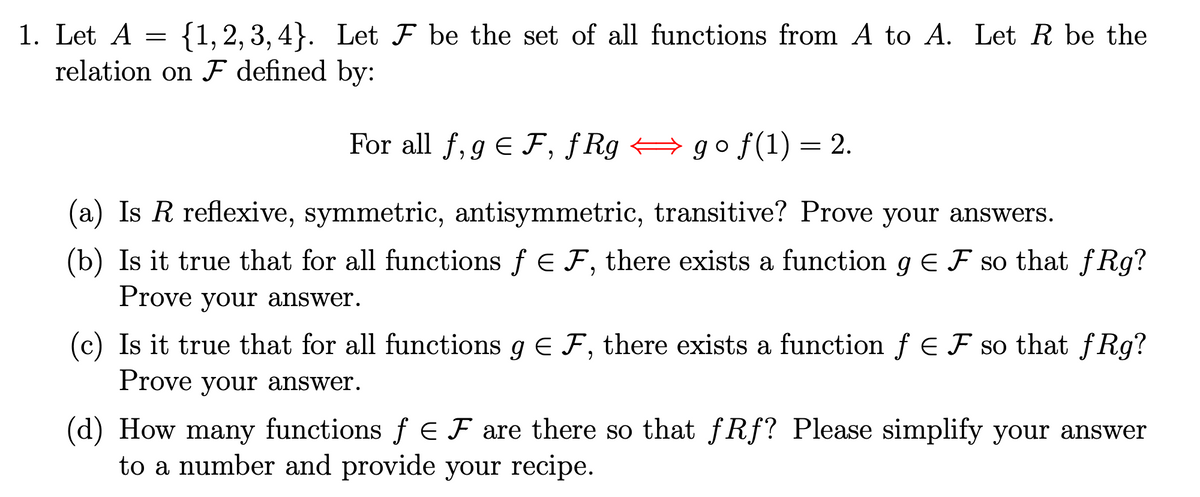 1. Let A =
{1, 2, 3, 4}. Let F be the set of all functions from A to A. Let R be the
relation on ♬ defined by:
For all f, gЄ F, fRg go f(1) = 2.
(a) Is R reflexive, symmetric, antisymmetric, transitive? Prove your answers.
(b) Is it true that for all functions ƒ Є F, there exists a function 9 € Ƒ so that fRg?
Prove your answer.
(c) Is it true that for all functions g = F, there exists a function f = Ƒ so that fRg?
Prove your answer.
(d) How many functions f = F are there so that fRf? Please simplify your answer
to a number and provide your recipe.