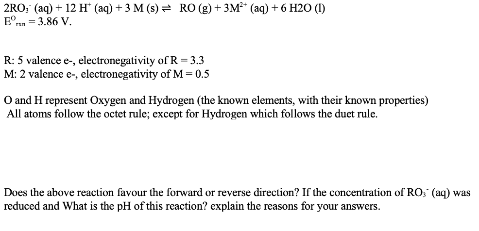 2RO; (aq) + 12 H* (aq) + 3 M (s) = RO(g)+ 3M²* (aq) + 6 H2O (1)
E°rxn = 3.86 V.
R: 5 valence e-, electronegativity of R = 3.3
M: 2 valence e-, electronegativity of M = 0.5
O and H represent Oxygen and Hydrogen (the known elements, with their known properties)
All atoms follow the octet rule; except for Hydrogen which follows the duet rule.
Does the above reaction favour the forward or reverse direction? If the concentration of RO; (ag) was
reduced and What is the pH of this reaction? explain the reasons for your answers.
