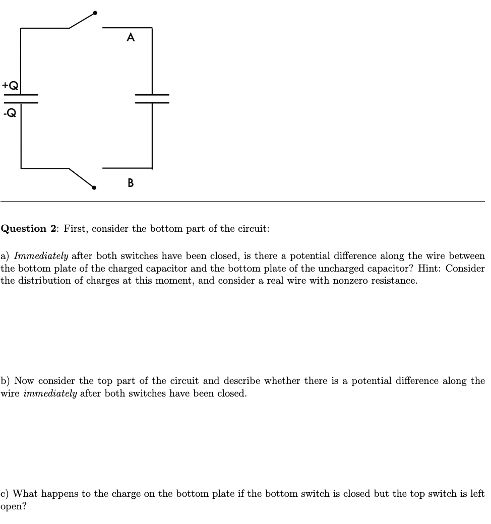 A
+Q
Question 2: First, consider the bottom part of the circuit:
a) Immediately after both switches have been closed, is there a potential difference along the wire between
the bottom plate of the charged capacitor and the bottom plate of the uncharged capacitor? Hint: Consider
the distribution of charges at this moment, and consider a real wire with nonzero resistance.
b) Now consider the top part of the circuit and describe whether there is a potential difference along the
wire immediately after both switches have been closed.
c) What happens to the charge on the bottom plate if the bottom switch is closed but the top switch is left
open?
