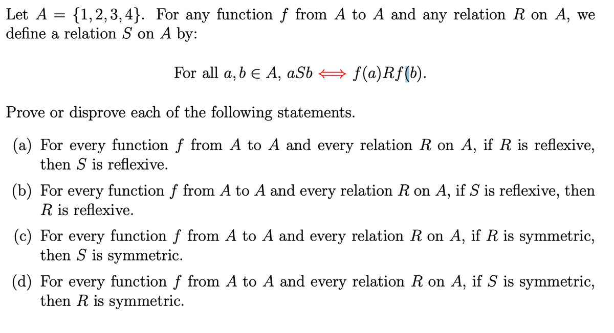 Let A = {1,2,3,4}. For any function ƒ from A to A and any relation R on A, we
define a relation S on A by:
For all a, b = A, aSbf(a)Rf(b).
Prove or disprove each of the following statements.
(a) For every function ƒ from A to A and every relation R on A, if R is reflexive,
then S is reflexive.
(b) For every function f from A to A and every relation R on A, if S is reflexive, then
R is reflexive.
(c) For every function f from A to A and every relation R on A, if R is symmetric,
then S is symmetric.
(d) For every function f from A to A and every relation R on A, if S is symmetric,
then R is symmetric.