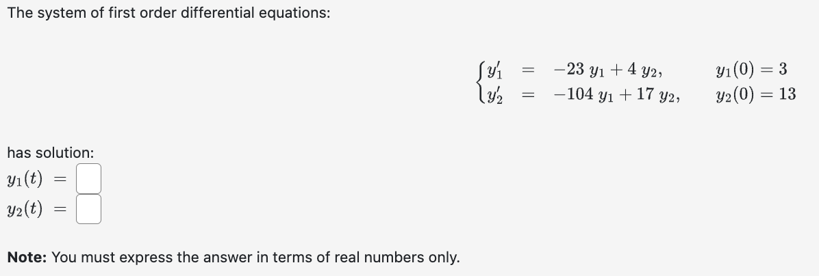 The system of first order differential equations:
has solution:
y₁ (t)
Y₂(t)
=
=
Note: You must express the answer in terms of real numbers only.
Jy₁
13/2
=
=
-23 y₁ + 4 y2,
-104 y₁ + 17 y2,
y₁ (0) = 3
Y₂ (0) = 13