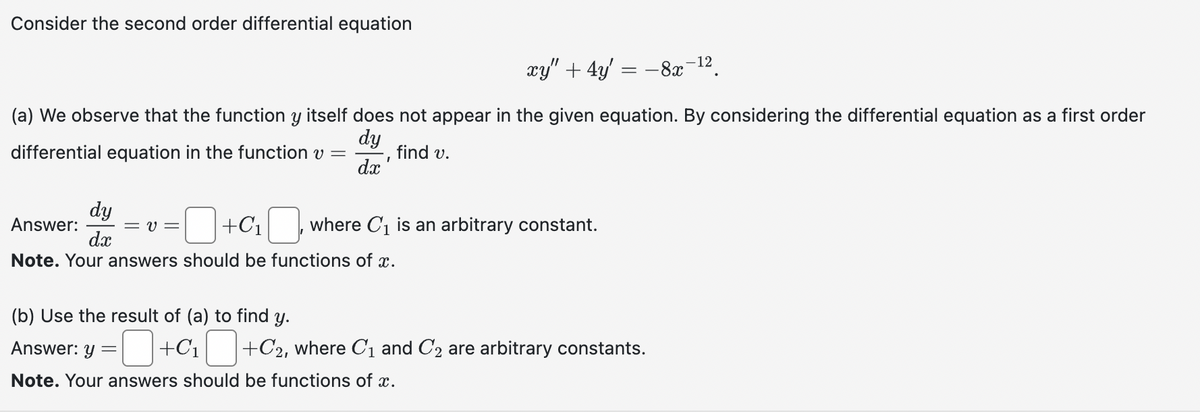 Consider the second order differential equation
dy
Answer:
dx
Note. Your answers should be functions of x.
(a) We observe that the function y itself does not appear in the given equation. By considering the differential equation as a first order
differential equation in the function v
dy
=
find v.
dx'
xy" + 4y = -8x
=υ= +C₁ where C₁ is an arbitrary constant.
(b) Use the result of (a) to find y.
Answer: y =
Note. Your answers should be functions of x.
+C₁ +C2, where C₁ and C₂ are arbitrary constants.
-12