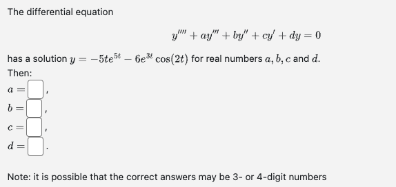 The differential equation
has a solution y
Then:
a =
o
=
C =
624
||
F
=
y"" + ay" +by" + cy' + dy = 0
-5te5t - 6e³t cos(2t) for real numbers a, b, c and d.
Note: it is possible that the correct answers may be 3- or 4-digit numbers