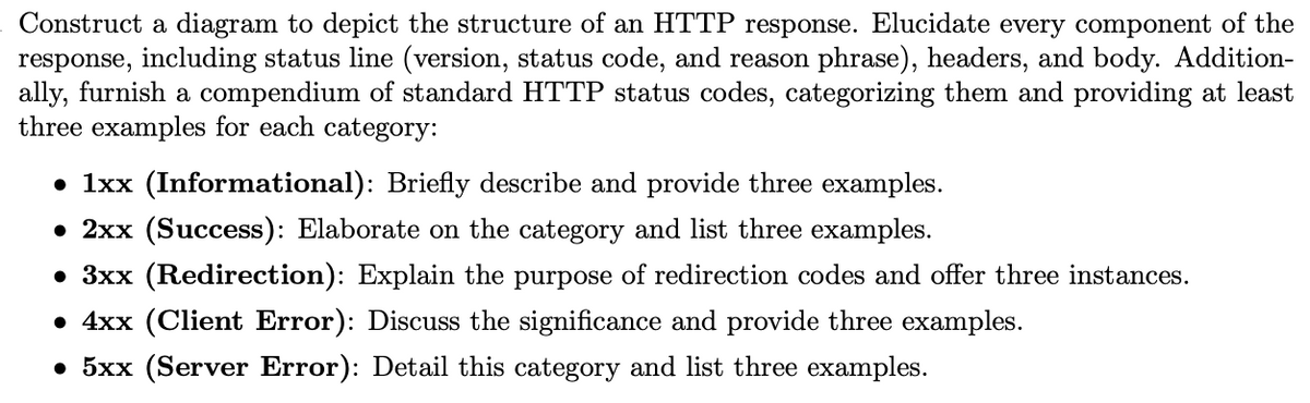 Construct a diagram to depict the structure of an HTTP response. Elucidate every component of the
response, including status line (version, status code, and reason phrase), headers, and body. Addition-
ally, furnish a compendium of standard HTTP status codes, categorizing them and providing at least
three examples for each category:
• 1xx (Informational): Briefly describe and provide three examples.
• 2xx (Success): Elaborate on the category and list three examples.
• 3xx (Redirection): Explain the purpose of redirection codes and offer three instances.
• 4xx (Client Error): Discuss the significance and provide three examples.
• 5xx (Server Error): Detail this category and list three examples.