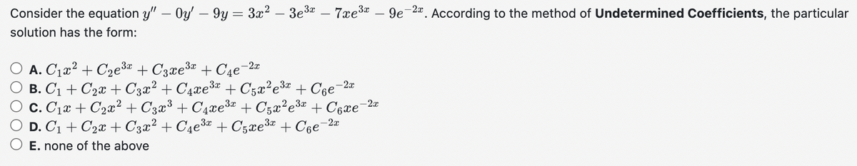 Consider the equation y" - Oy' - 9y = 3x² – 3e³x – 7xe³ - 9e-2. According to the method of Undetermined Coefficients, the particular
solution has the form:
A. C₁x² + С₂e³x + С3xе³x + С₁е-²x
B. C₁ + С₂x + С3x² + С₁xе³x + С5x²e³x + С₁е-²x
C. C₁x + С₂x² + С3x³ + С₁xе³x + С5x²e³x + С₁xе-2x
D. C₁ + С₂x + С3x² + С4е³x + С5xе³x + С₁е-²x
E. none of the above