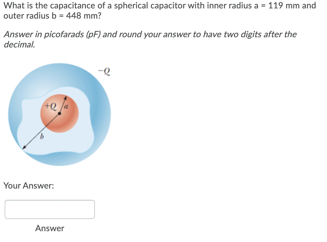 What is the capacitance of a spherical capacitor with inner radius a = 119 mm and
outer radius b = 448 mm?
%3D
Answer in picofarads (pF) and round your answer to have two digits after the
decimal.
Your Answer:
Answer
